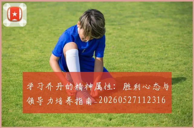学习乔丹的精神属性：胜利心态与领导力培养指南_20260527112316