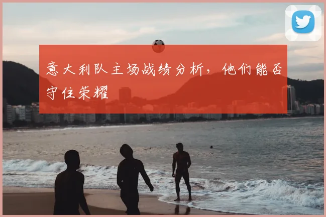 意大利队主场战绩分析，他们能否守住荣耀