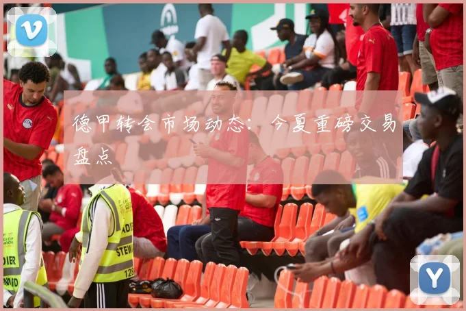 德甲转会市场动态：今夏重磅交易盘点