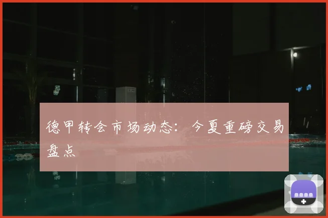 德甲转会市场动态：今夏重磅交易盘点